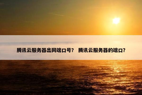 腾讯云服务器出网端口号？ 腾讯云服务器的端口？