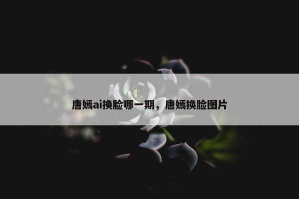 唐嫣ai换脸哪一期，唐嫣换脸图片