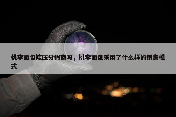 桃李面包欺压分销商吗，桃李面包采用了什么样的销售模式