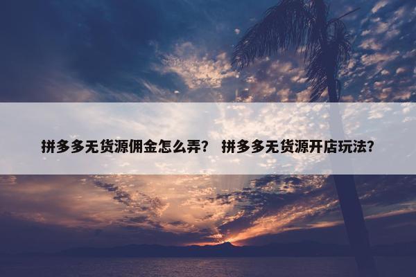 拼多多无货源佣金怎么弄？ 拼多多无货源开店玩法？