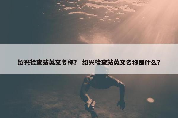 绍兴检查站英文名称？ 绍兴检查站英文名称是什么？