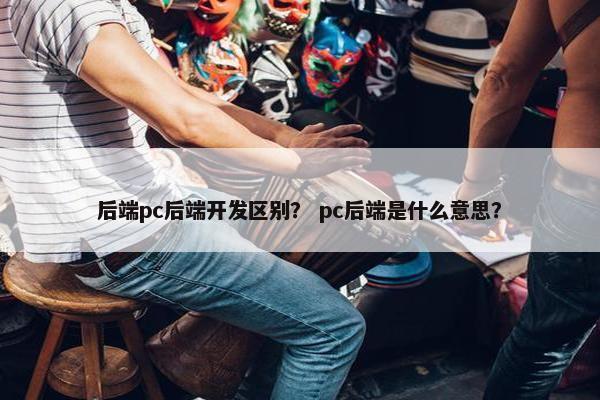 后端pc后端开发区别？ pc后端是什么意思？