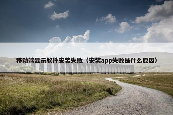 移动端显示软件安装失败（安装app失败是什么原因）