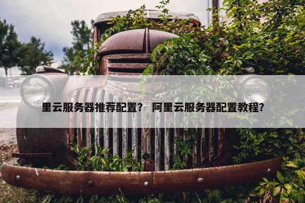 里云服务器推荐配置？ 阿里云服务器配置教程？