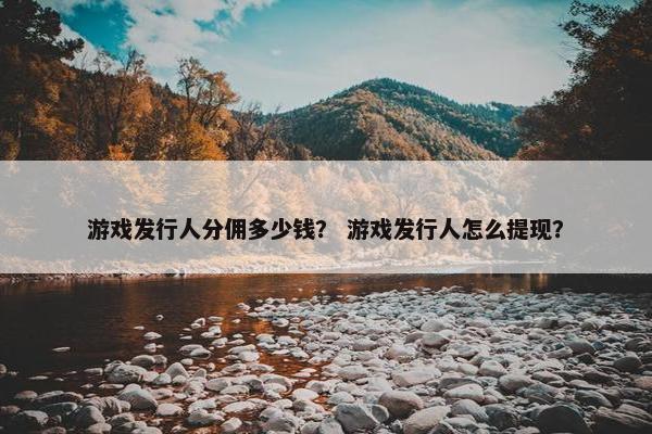 游戏发行人分佣多少钱？ 游戏发行人怎么提现？