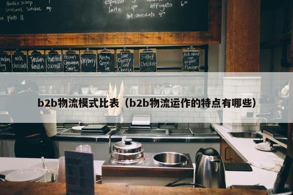 b2b物流模式比表（b2b物流运作的特点有哪些）