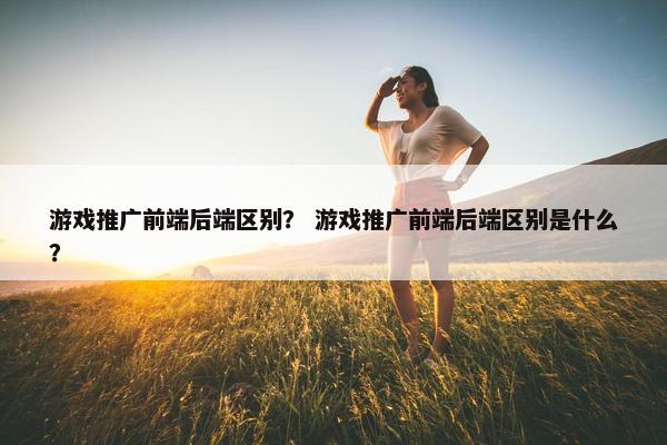 游戏推广前端后端区别？ 游戏推广前端后端区别是什么？