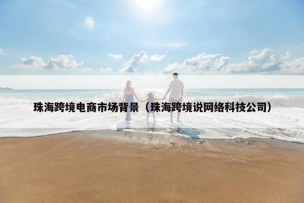珠海跨境电商市场背景（珠海跨境说网络科技公司）