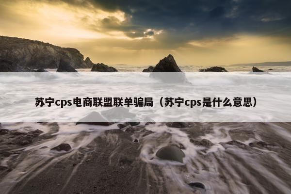 苏宁cps电商联盟联单骗局（苏宁cps是什么意思）