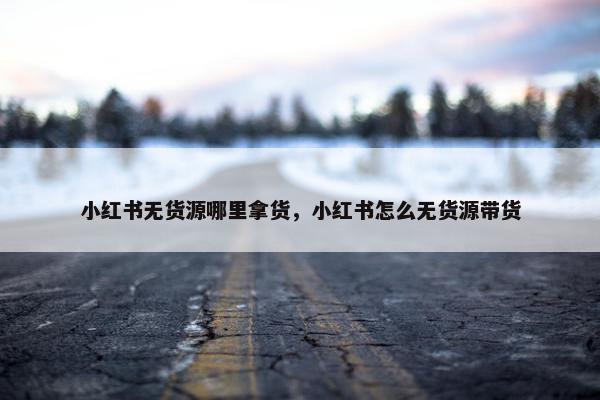 小红书无货源哪里拿货，小红书怎么无货源带货