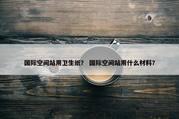 国际空间站用卫生纸？ 国际空间站用什么材料？
