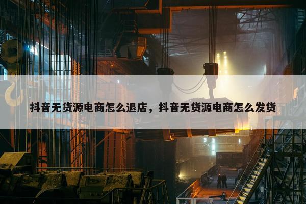抖音无货源电商怎么退店，抖音无货源电商怎么发货