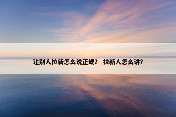 让别人拉新怎么说正规？ 拉新人怎么讲？