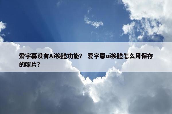 爱字幕没有Ai换脸功能？ 爱字幕ai换脸怎么用保存的照片？