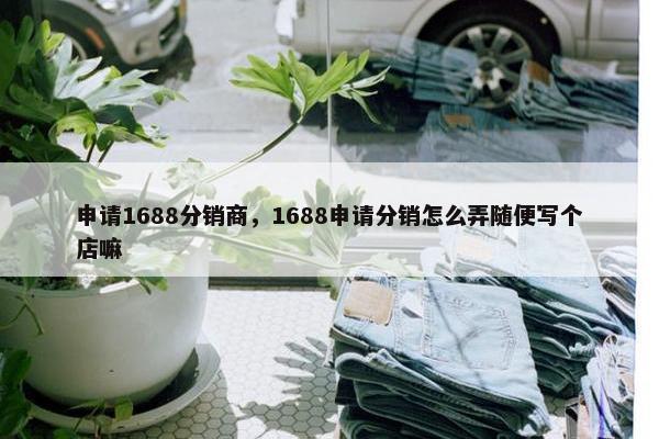 申请1688分销商，1688申请分销怎么弄随便写个店嘛