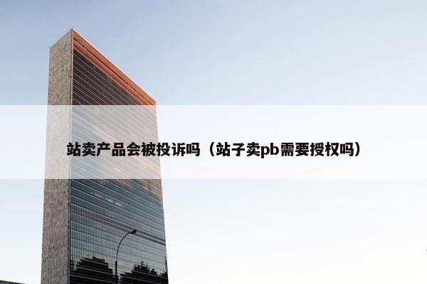 站卖产品会被投诉吗（站子卖pb需要授权吗）
