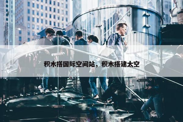 积木搭国际空间站，积木搭建太空