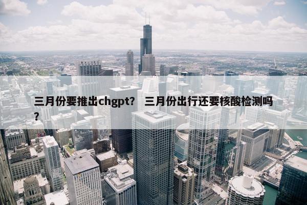 三月份要推出chgpt？ 三月份出行还要核酸检测吗？