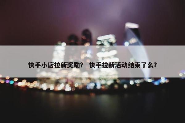 快手小店拉新奖励？ 快手拉新活动结束了么？