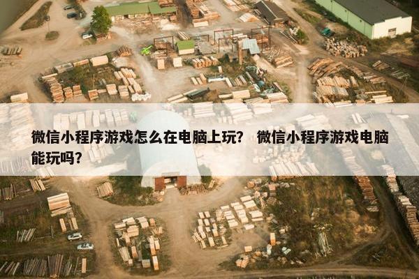 微信小程序游戏怎么在电脑上玩？ 微信小程序游戏电脑能玩吗？