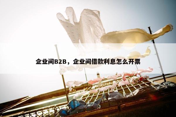 企业间B2B，企业间借款利息怎么开票