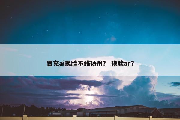 冒充ai换脸不雅扬州？ 换脸ar？