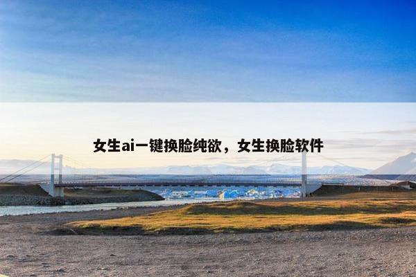 女生ai一键换脸纯欲，女生换脸软件