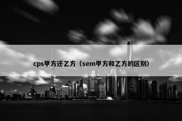 cps甲方还乙方（sem甲方和乙方的区别）
