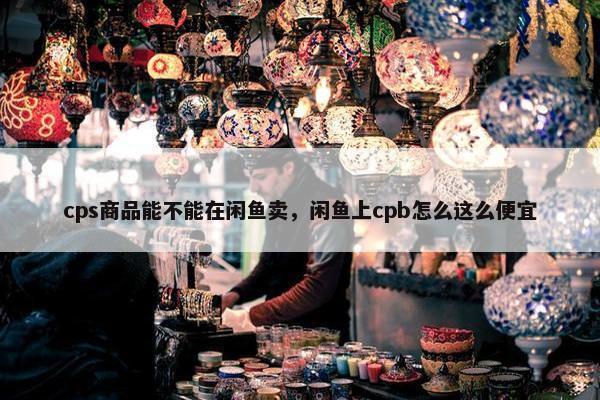 cps商品能不能在闲鱼卖，闲鱼上cpb怎么这么便宜