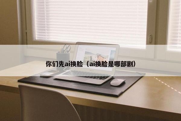 你们先ai换脸（ai换脸是哪部剧）
