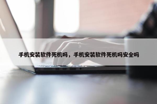 手机安装软件死机吗，手机安装软件死机吗安全吗