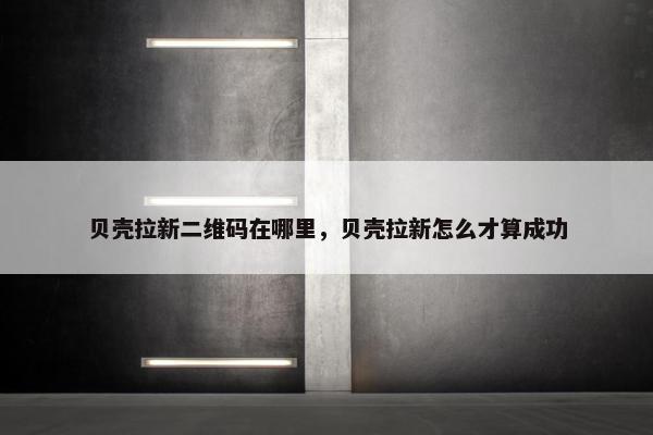 贝壳拉新二维码在哪里，贝壳拉新怎么才算成功