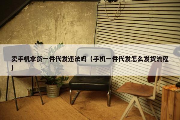 卖手机拿货一件代发违法吗（手机一件代发怎么发货流程）