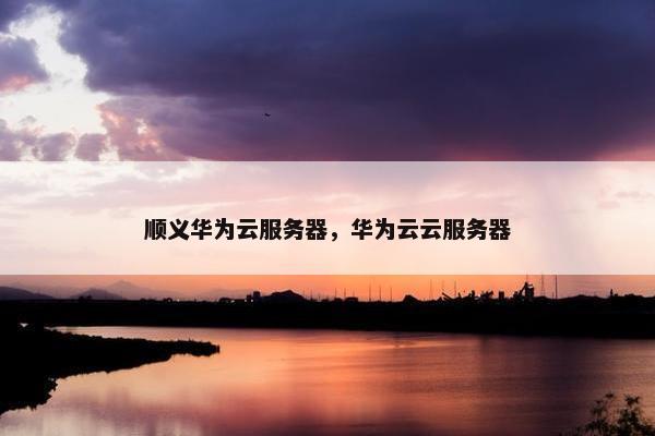 顺义华为云服务器，华为云云服务器