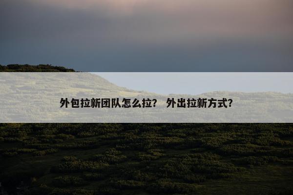 外包拉新团队怎么拉？ 外出拉新方式？