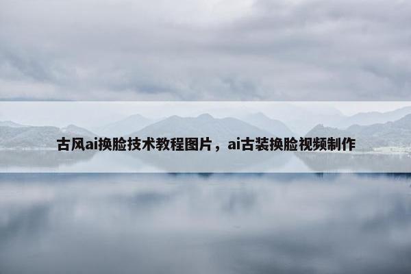 古风ai换脸技术教程图片，ai古装换脸视频制作