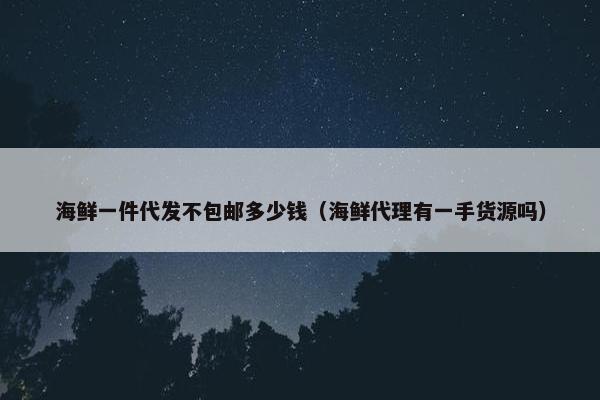 海鲜一件代发不包邮多少钱（海鲜代理有一手货源吗）