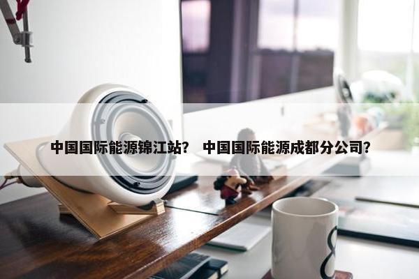 中国国际能源锦江站？ 中国国际能源成都分公司？