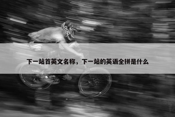 下一站首英文名称，下一站的英语全拼是什么