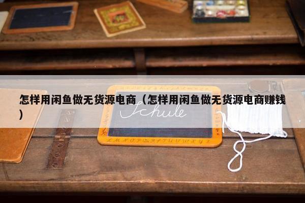 怎样用闲鱼做无货源电商（怎样用闲鱼做无货源电商赚钱）