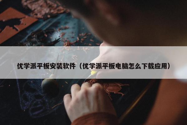 优学派平板安装软件（优学派平板电脑怎么下载应用）