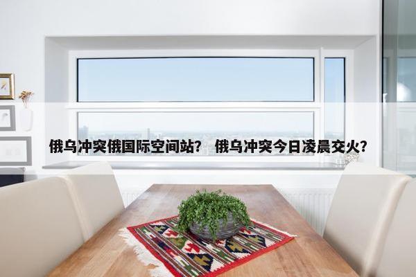 俄乌冲突俄国际空间站？ 俄乌冲突今日凌晨交火？