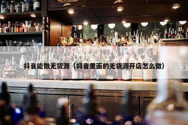 抖音能做无货源（抖音里面的无货源开店怎么做）