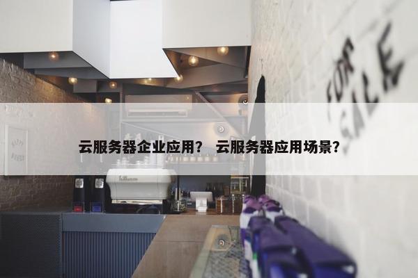云服务器企业应用？ 云服务器应用场景？