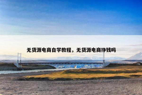 无货源电商自学教程，无货源电商挣钱吗