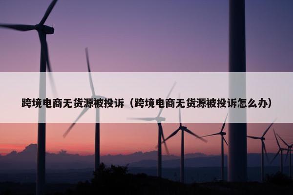 跨境电商无货源被投诉（跨境电商无货源被投诉怎么办）