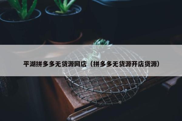 平湖拼多多无货源网店（拼多多无货源开店货源）