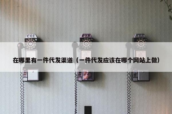 在哪里有一件代发渠道（一件代发应该在哪个网站上做）