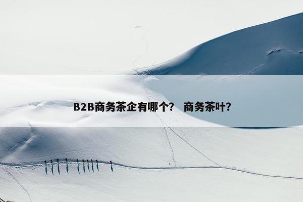 B2B商务茶企有哪个？ 商务茶叶？