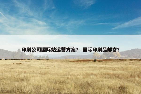 印刷公司国际站运营方案？ 国际印刷品邮寄？